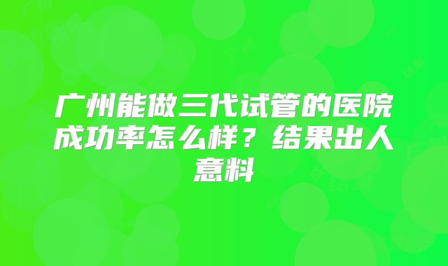 广州能做三代试管的医院成功率怎么样？结果出人意料