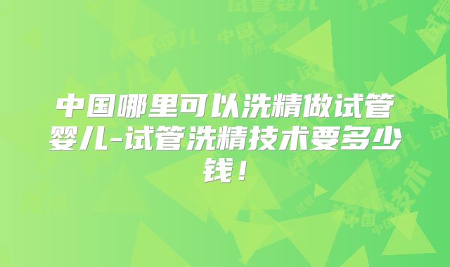 中国哪里可以洗精做试管婴儿-试管洗精技术要多少钱!