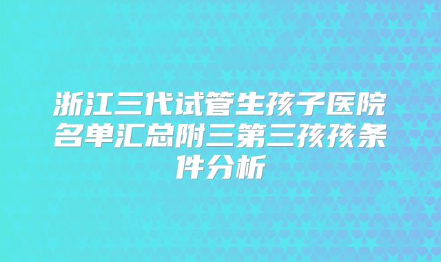 浙江三代试管生孩子医院名单汇总附三第三孩孩条件分析