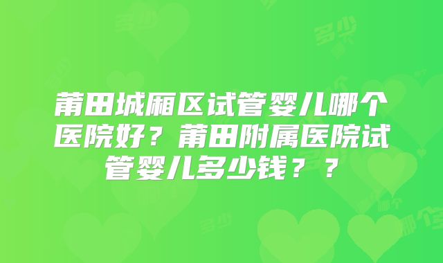 莆田城厢区试管婴儿哪个医院好？莆田附属医院试管婴儿多少钱？？