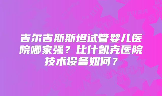 吉尔吉斯斯坦试管婴儿医院哪家强？比什凯克医院技术设备如何？