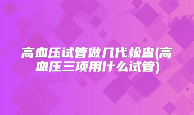 高血压试管做几代检查(高血压三项用什么试管)