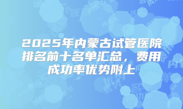 2025年内蒙古试管医院排名前十名单汇总，费用成功率优势附上