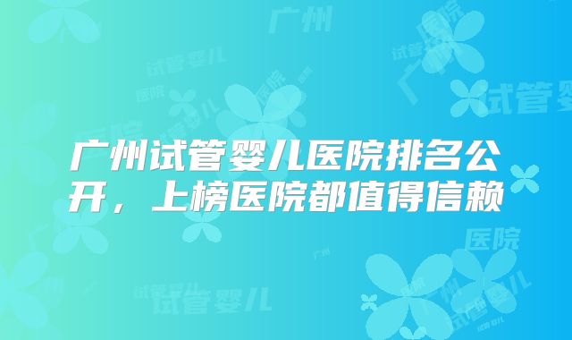 广州试管婴儿医院排名公开，上榜医院都值得信赖