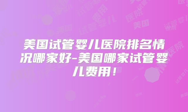 美国试管婴儿医院排名情况哪家好-美国哪家试管婴儿费用!