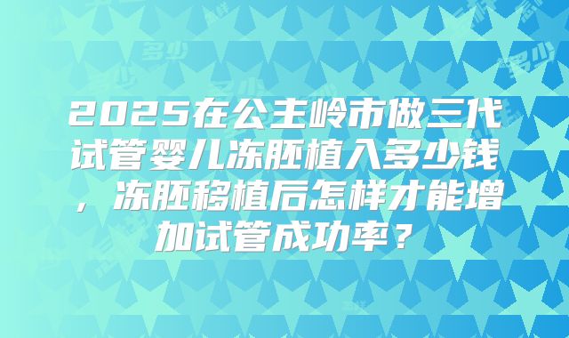 2025在公主岭市做三代试管婴儿冻胚植入多少钱，冻胚移植后怎样才能增加试管成功率？