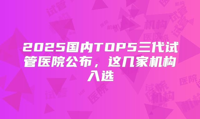2025国内TOP5三代试管医院公布，这几家机构入选