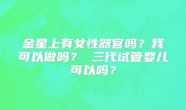 金星上有女性器官吗？我可以做吗？ 三代试管婴儿可以吗？