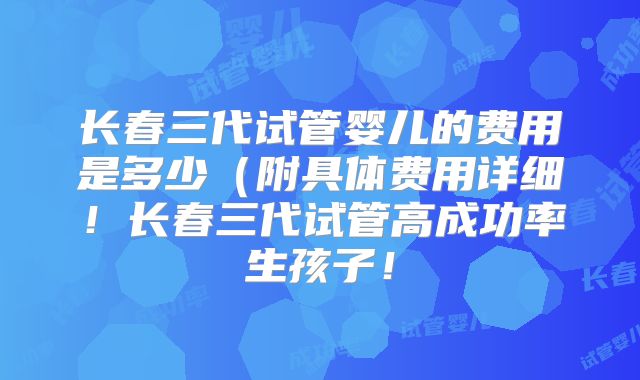 长春三代试管婴儿的费用是多少(附具体费用详细!长春三代试管高成功率生孩子!