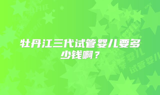 牡丹江三代试管婴儿要多少钱啊？