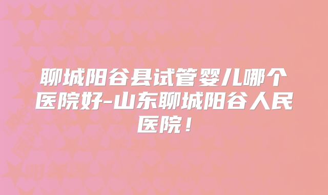 聊城阳谷县试管婴儿哪个医院好-山东聊城阳谷人民医院！