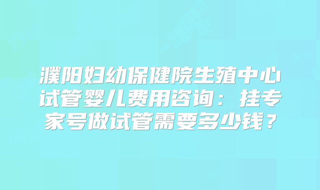 濮阳妇幼保健院生殖中心试管婴儿费用咨询：挂专家号做试管需要多少钱？