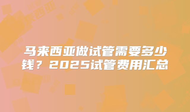 马来西亚做试管需要多少钱？2025试管费用汇总