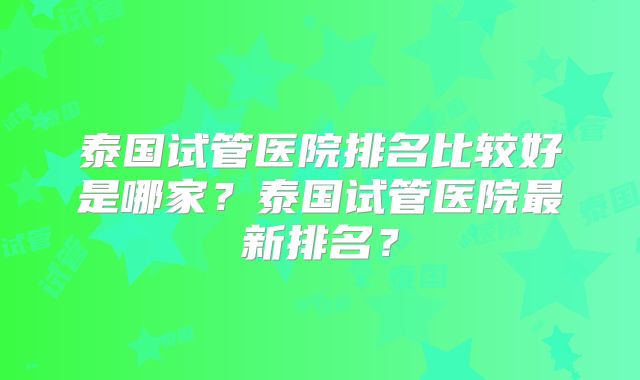 泰国试管医院排名比较好是哪家？泰国试管医院最新排名？