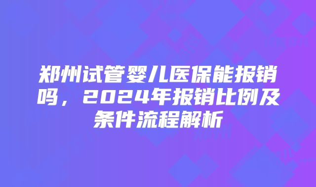 郑州试管婴儿医保能报销吗，2024年报销比例及条件流程解析