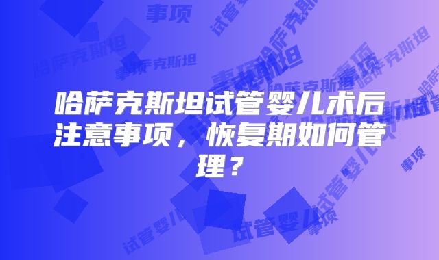 哈萨克斯坦试管婴儿术后注意事项，恢复期如何管理？