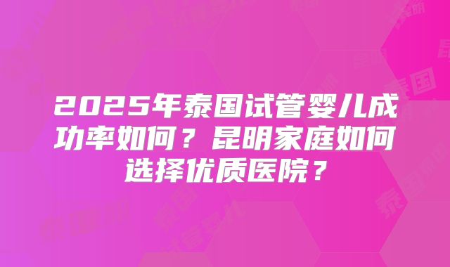2025年泰国试管婴儿成功率如何?昆明家庭如何选择优质医院?