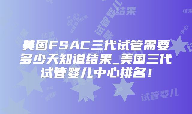 美国FSAC三代试管需要多少天知道结果_美国三代试管婴儿中心排名！
