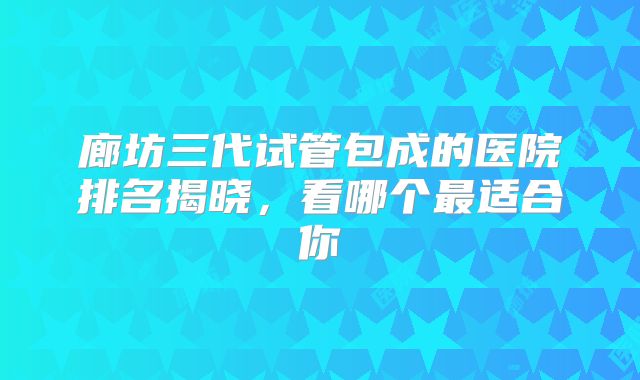 廊坊三代试管包成的医院排名揭晓，看哪个最适合你