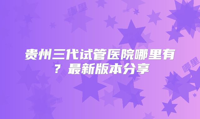 贵州三代试管医院哪里有？最新版本分享