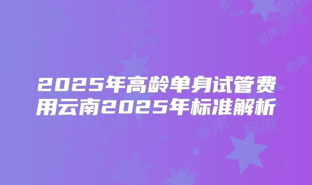 2025年高龄单身试管费用云南2025年标准解析