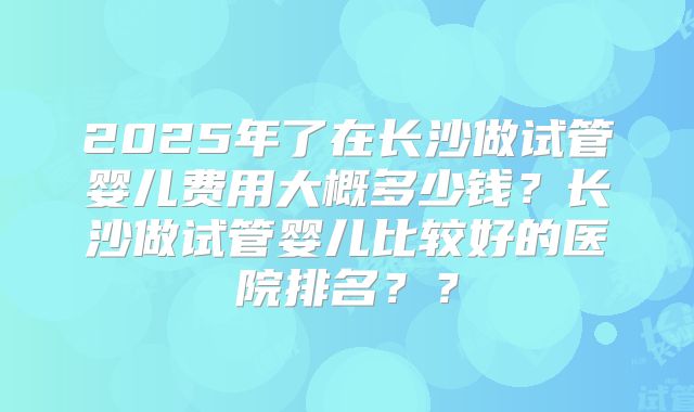 2025年了在长沙做试管婴儿费用大概多少钱？长沙做试管婴儿比较好的医院排名？？