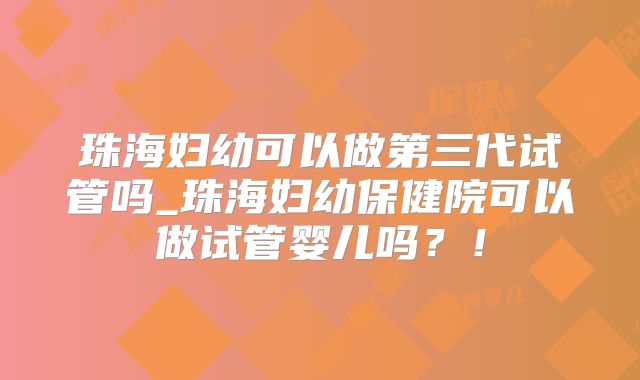 珠海妇幼可以做第三代试管吗_珠海妇幼保健院可以做试管婴儿吗？！