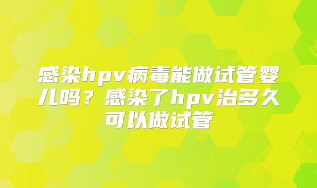 感染hpv病毒能做试管婴儿吗？感染了hpv治多久可以做试管