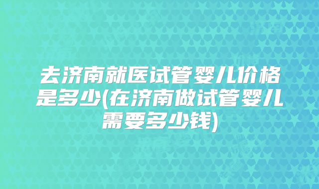 去济南就医试管婴儿价格是多少(在济南做试管婴儿需要多少钱)
