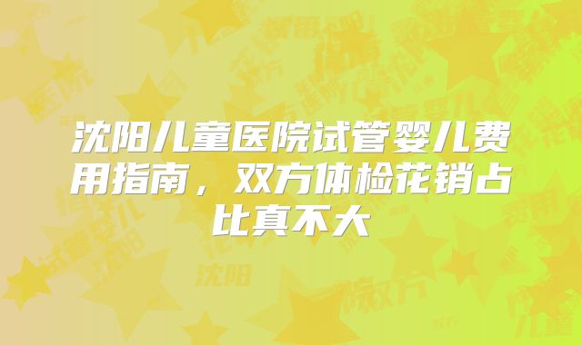 沈阳儿童医院试管婴儿费用指南，双方体检花销占比真不大