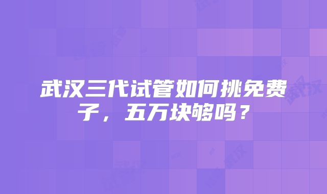 武汉三代试管如何挑免费子，五万块够吗？