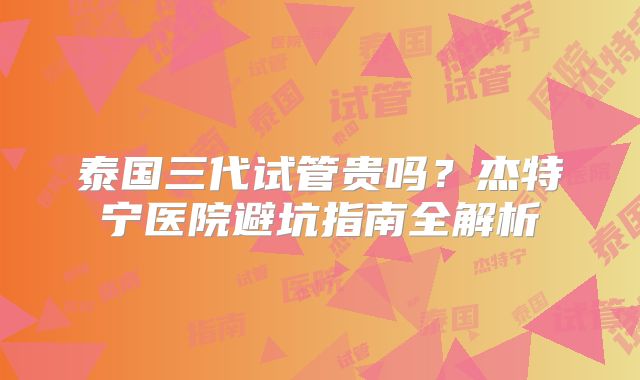 泰国三代试管贵吗?杰特宁医院避坑指南全解析
