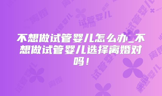 不想做试管婴儿怎么办_不想做试管婴儿选择离婚对吗！