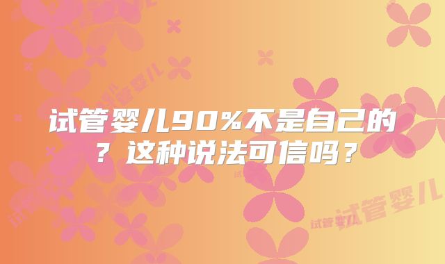 试管婴儿90%不是自己的？这种说法可信吗？