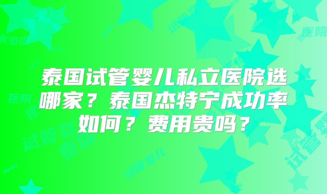 泰国试管婴儿私立医院选哪家?泰国杰特宁成功率如何?费用贵吗?