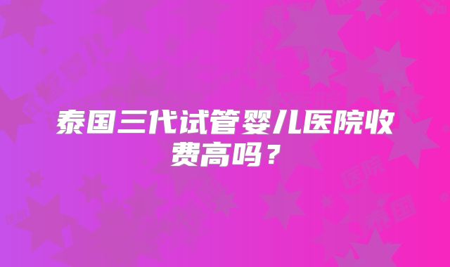泰国三代试管婴儿医院收费高吗?