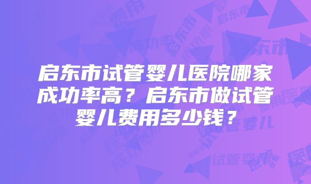 启东市试管婴儿医院哪家成功率高?启东市做试管婴儿费用多少钱?