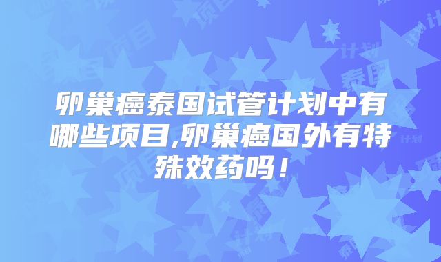 卵巢癌泰国试管计划中有哪些项目,卵巢癌国外有特殊效药吗！