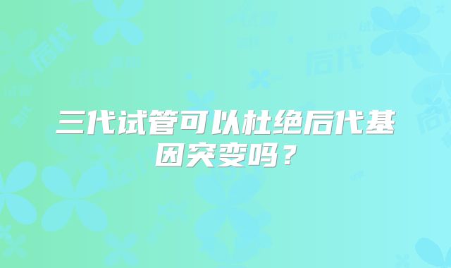 三代试管可以杜绝后代基因突变吗？