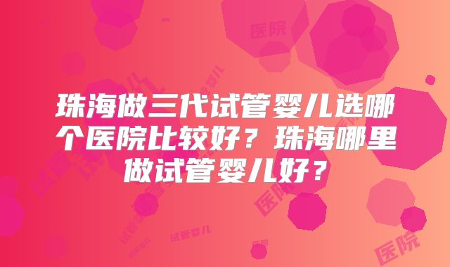 珠海做三代试管婴儿选哪个医院比较好？珠海哪里做试管婴儿好？