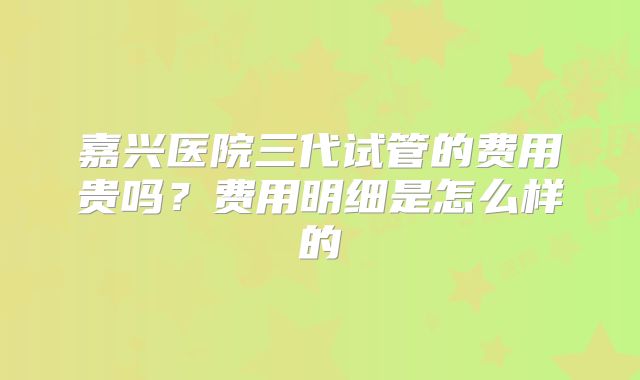 嘉兴医院三代试管的费用贵吗？费用明细是怎么样的