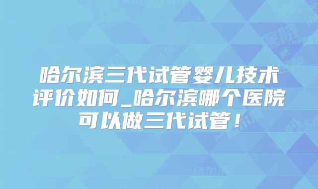 哈尔滨三代试管婴儿技术评价如何_哈尔滨哪个医院可以做三代试管！