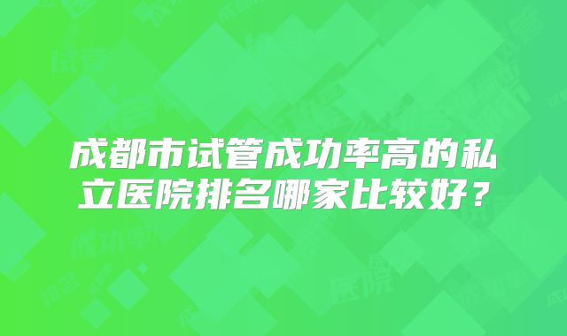 成都市试管成功率高的私立医院排名哪家比较好？