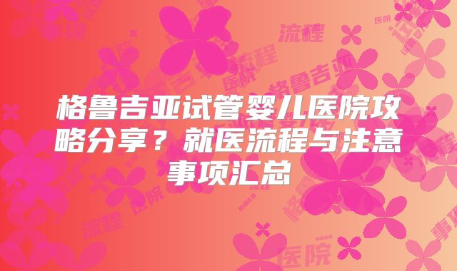 格鲁吉亚试管婴儿医院攻略分享？就医流程与注意事项汇总