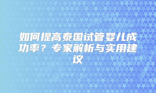 如何提高泰国试管婴儿成功率?专家解析与实用建议