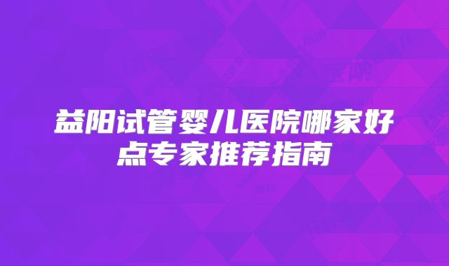 益阳试管婴儿医院哪家好点专家推荐指南