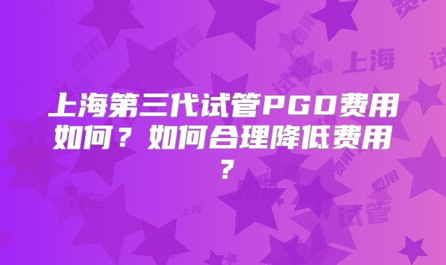 上海第三代试管PGD费用如何？如何合理降低费用？