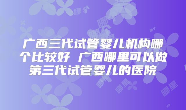 广西三代试管婴儿机构哪个比较好 广西哪里可以做第三代试管婴儿的医院