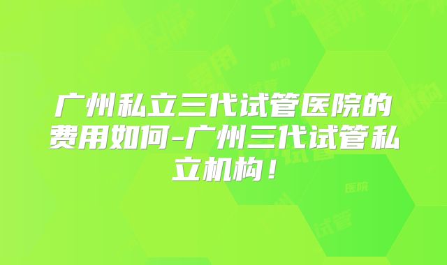 广州私立三代试管医院的费用如何-广州三代试管私立机构！
