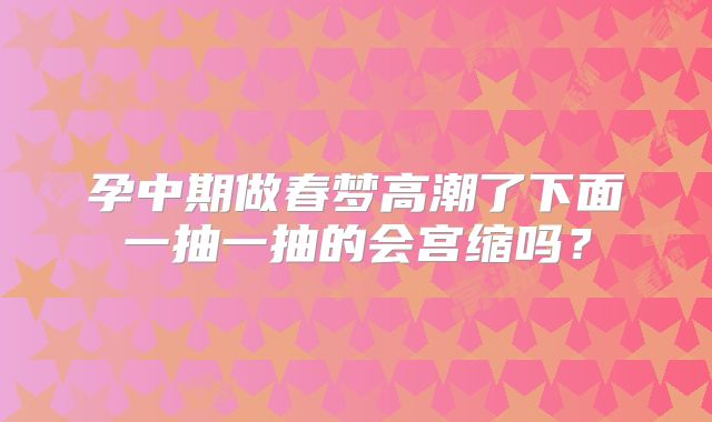 孕中期做春梦高潮了下面一抽一抽的会宫缩吗?